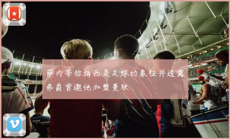 萨内蒂称梅西是足球的象征并透露弗爵曾邀他加盟曼联
