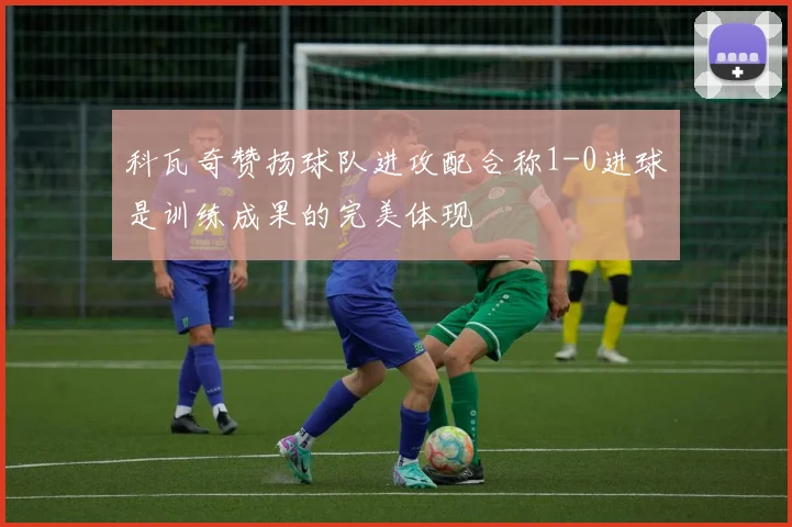 科瓦奇赞扬球队进攻配合称1-0进球是训练成果的完美体现