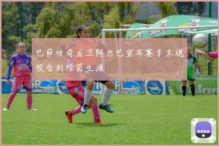 巴萨传奇后卫阿尔巴宣布赛季末退役告别绿茵生涯