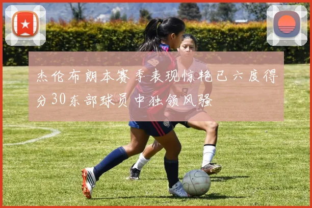 杰伦布朗本赛季表现惊艳已六度得分30东部球员中独领风骚