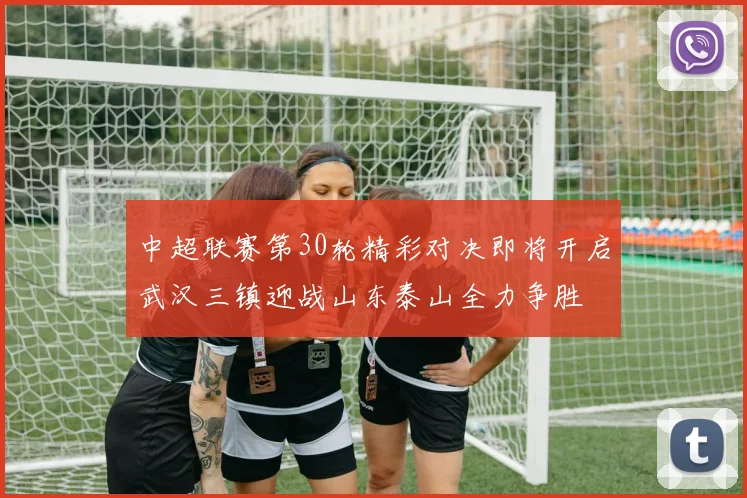 中超联赛第30轮精彩对决即将开启武汉三镇迎战山东泰山全力争胜