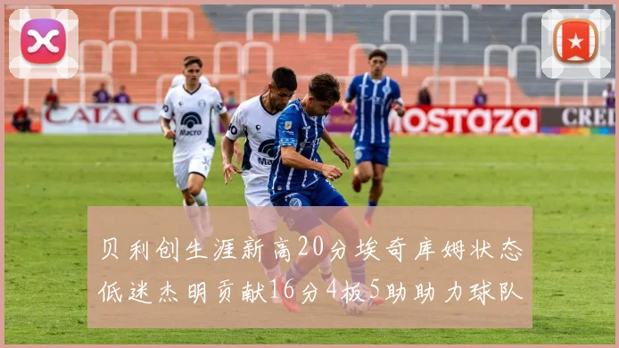 贝利创生涯新高20分埃奇库姆状态低迷杰明贡献16分4板5助助力球队