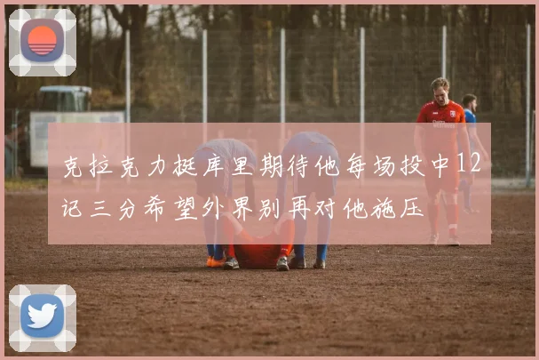 克拉克力挺库里期待他每场投中12记三分希望外界别再对他施压