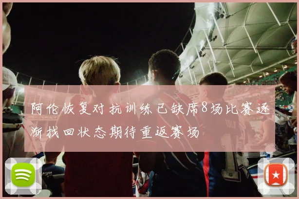 阿伦恢复对抗训练已缺席8场比赛逐渐找回状态期待重返赛场
