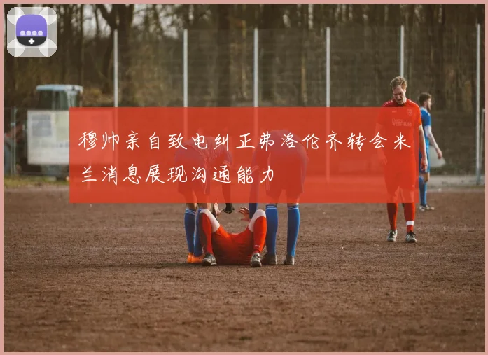 穆帅亲自致电纠正弗洛伦齐转会米兰消息展现沟通能力