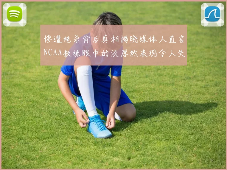 惨遭绝杀背后真相揭晓媒体人直言NCAA教练眼中的淡厚然表现令人失望