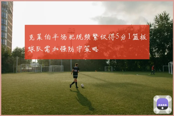 克莱伯半场犯规频繁仅得5分1篮板球队需加强防守策略