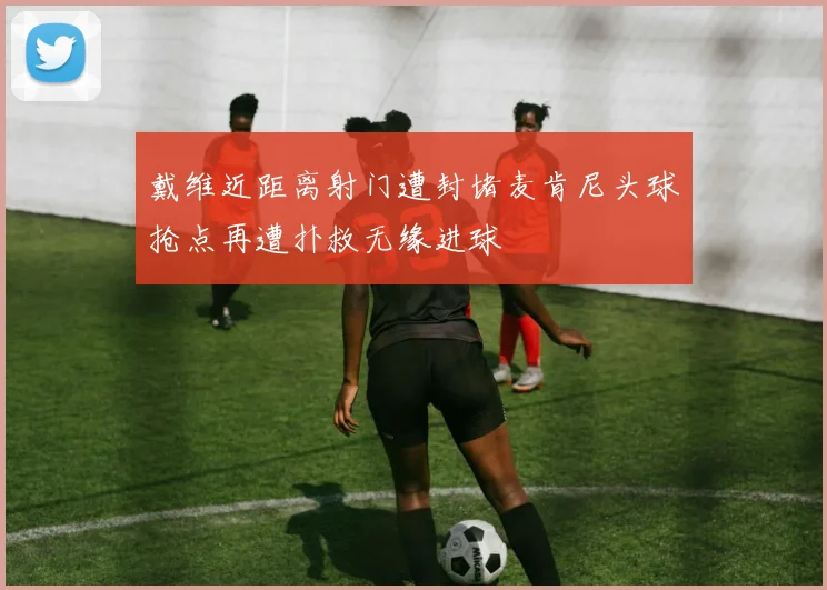 戴维近距离射门遭封堵麦肯尼头球抢点再遭扑救无缘进球