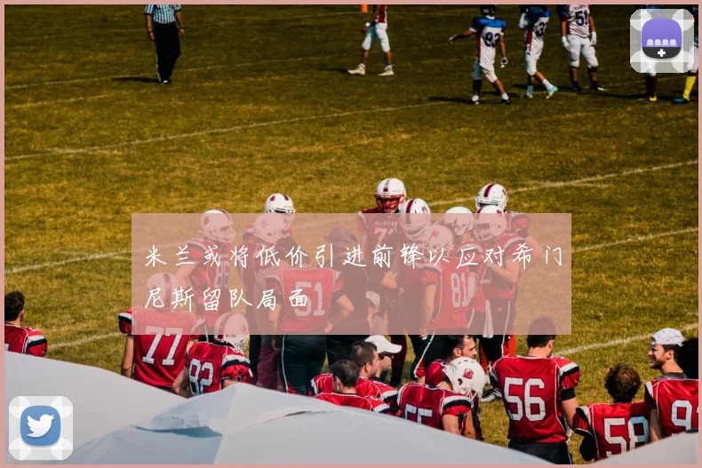 米兰或将低价引进前锋以应对希门尼斯留队局面