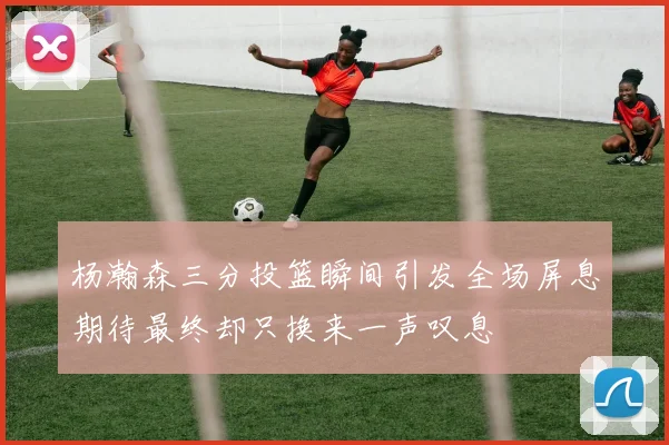 杨瀚森三分投篮瞬间引发全场屏息期待最终却只换来一声叹息