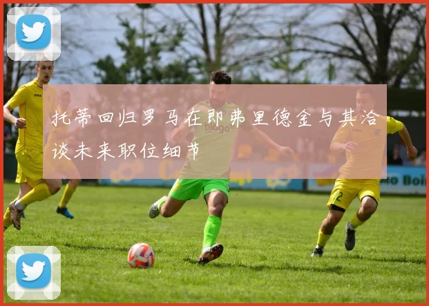 托蒂回归罗马在即弗里德金与其洽谈未来职位细节