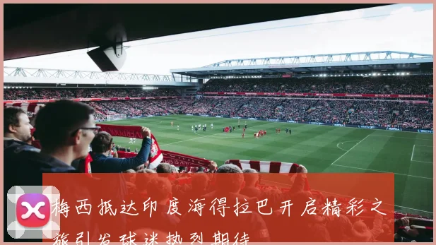 梅西抵达印度海得拉巴开启精彩之旅引发球迷热烈期待